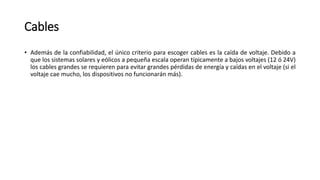 Cables
• Además de la confiabilidad, el único criterio para escoger cables es la caída de voltaje. Debido a
que los sistemas solares y eólicos a pequeña escala operan típicamente a bajos voltajes (12 ó 24V)
los cables grandes se requieren para evitar grandes pérdidas de energía y caídas en el voltaje (si el
voltaje cae mucho, los dispositivos no funcionarán más).
 