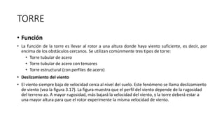 TORRE
• Función
• La función de la torre es llevar al rotor a una altura donde haya viento suficiente, es decir, por
encima de los obstáculos cercanos. Se utilizan comúnmente tres tipos de torre:
• Torre tubular de acero
• Torre tubular de acero con tensores
• Torre estructural (con perfiles de acero)
• Deslizamiento del viento
• El viento siempre baja de velocidad cerca al nivel del suelo. Este fenómeno se llama deslizamiento
de viento (vea la figura 3.17). La figura muestra que el perfil del viento depende de la rugosidad
del terreno zo. A mayor rugosidad, más bajará la velocidad del viento, y la torre deberá estar a
una mayor altura para que el rotor experimente la misma velocidad de viento.
 
