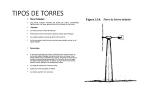 TIPOS DE TORRES
• Torre Tubular:
• Una torre tubular consiste de tubos de acero, conectados
rígidamente a la base, generalmente un bloque de concreto.
• Ventajas.
• La construcción es fácil de fabricar.
• Prevención contra corrosión y pintura toman poco tiempo.
• Los cables pueden colocarse dentro de la torre.
• La torre puede construirse por partes que pueden unirse en el
lugar elegido.
• Desventajas
• Si el mismo tamaño de tubo es utilizado para toda la torre, el
estrés de doblez (fatiga) más alto se da cerca a la base. Este
estrés determina el tamaño de la torre, haciendo el resto de la
misma innecesariamente pesada. Por lo tanto las torres para
aerogeneradores grandes se hacen siempre de forma cónica,
tienen menor diámetro a medida que suben
• La carga de viento en la torre es alta.
• Subir por la torre puede ser difícil.
• Los tubos pueden ser costosos.
 