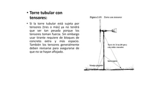 • Torre tubular con
tensores:
• Si la torre tubular está sujeta por
tensores (tres o más) ya no tendrá
que ser tan pesada porque los
tensores toman fuerza. Sin embargo
usar tirante requiere de bloques de
concreto extra y más espacio.
También los tensores generalmente
deben revisarse para asegurarse de
que no se hayan aflojado.
 
