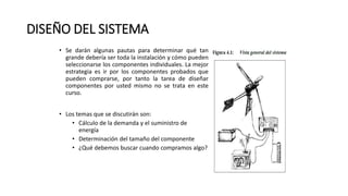 DISEÑO DEL SISTEMA
• Se darán algunas pautas para determinar qué tan
grande debería ser toda la instalación y cómo pueden
seleccionarse los componentes individuales. La mejor
estrategia es ir por los componentes probados que
pueden comprarse, por tanto la tarea de diseñar
componentes por usted mismo no se trata en este
curso.
• Los temas que se discutirán son:
• Cálculo de la demanda y el suministro de
energía
• Determinación del tamaño del componente
• ¿Qué debemos buscar cuando compramos algo?
 