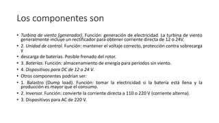 Los componentes son
• Turbina de viento (generador). Función: generación de electricidad. La turbina de viento
generalmente incluye un rectificador para obtener corriente directa de 12 o 24V.
• 2. Unidad de control. Función: mantener el voltaje correcto, protección contra sobrecarga
y
• descarga de baterías. Posible frenado del rotor.
• 3. Baterías. Función: almacenamiento de energía para períodos sin viento.
• 4. Dispositivos para DC de 12 o 24 V.
• Otros componentes podrían ser:
• 1. Balastro (Dump load). Función: tomar la electricidad si la batería está llena y la
producción es mayor que el consumo.
• 2. Inversor. Función: convierte la corriente directa a 110 o 220 V (corriente alterna).
• 3. Dispositivos para AC de 220 V.
 
