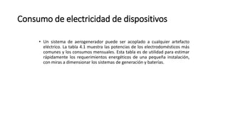 Consumo de electricidad de dispositivos
• Un sistema de aerogenerador puede ser acoplado a cualquier artefacto
eléctrico. La tabla 4.1 muestra las potencias de los electrodomésticos más
comunes y los consumos mensuales. Esta tabla es de utilidad para estimar
rápidamente los requerimientos energéticos de una pequeña instalación,
con miras a dimensionar los sistemas de generación y baterías.
 