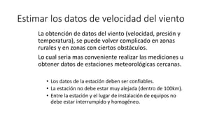 Estimar los datos de velocidad del viento
La obtención de datos del viento (velocidad, presión y
temperatura), se puede volver complicado en zonas
rurales y en zonas con ciertos obstáculos.
Lo cual seria mas conveniente realizar las mediciones u
obtener datos de estaciones meteorológicas cercanas.
• Los datos de la estación deben ser confiables.
• La estación no debe estar muy alejada (dentro de 100km).
• Entre la estación y el lugar de instalación de equipos no
debe estar interrumpido y homogéneo.
 