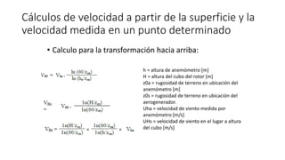 Cálculos de velocidad a partir de la superficie y la
velocidad medida en un punto determinado
• Calculo para la transformación hacia arriba:
h = altura de anemómetro [m]
H = altura del cubo del rotor [m]
z0a = rugosidad de terreno en ubicación del
anemómetro [m]
z0s = rugosidad de terreno en ubicación del
aerogenerador.
Uha = velocidad de viento medida por
anemómetro [m/s]
UHs = velocidad de viento en el lugar a altura
del cubo [m/s]
 