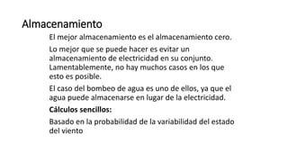 Almacenamiento
El mejor almacenamiento es el almacenamiento cero.
Lo mejor que se puede hacer es evitar un
almacenamiento de electricidad en su conjunto.
Lamentablemente, no hay muchos casos en los que
esto es posible.
El caso del bombeo de agua es uno de ellos, ya que el
agua puede almacenarse en lugar de la electricidad.
Cálculos sencillos:
Basado en la probabilidad de la variabilidad del estado
del viento
 