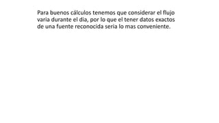 Para buenos cálculos tenemos que considerar el flujo
varia durante el dia, por lo que el tener datos exactos
de una fuente reconocida seria lo mas conveniente.
 