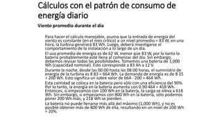 Cálculos con el patrón de consumo de
energía diario
Viento promedio durante el día
Para hacer el cálculo manejable, asuma que la entrada de energía del
viento es constante (en el mes crítico) a un nivel promedio = 83 W; en una
hora, la turbina generará 83 Wh. Luego, deberá investigarse el
comportamiento de la instalación a lo largo de un día.
El uso promedio de energía es de 62 W, menor que 83 W, por lo tanto la
batería probablemente esté llena al comenzar del día. Sin embargo,
debemos revisar todas las posibilidades. Tomemos una batería de 1,000
Wh (capacidad nominal). Esto corresponde a 83 Ah a 12 V.
Durante la noche, desde las 00:00 hasta las 08:00 horas, el suministro de
energía de la turbina es 8 83 = 664 Wh. La demanda de energía es de 8 25
= 200 Wh. Esto significa un sobre valor de 664 - 200 = 464 Wh.
Esta cantidad se coloca en la batería pero sólo con una eficiencia del 90%.
Por lo tanto, la energía en la batería aumenta con 0.90 464 = 418 Wh.
Entonces, si empezamos con 100 Wh en la batería, la carga se eleva a 618
Wh. Sin embargo, si empezamos con 800 Wh en la batería, sólo podemos
poner 200 Wh más, y 218 Wh se pierden.
La batería no puede llenarse más allá del máximo (1,000 Wh), y no es
posible obtener más de 800 Wh de ella, resultando en un nivel de 200 Wh
= 20%.
 