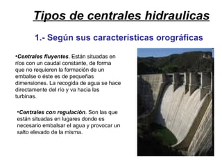 Tipos de centrales hidraulicas Centrales fluyentes . Están situadas en ríos con un caudal constante, de forma que no requieren la formación de un embalse o éste es de pequeñas dimensiones. La recogida de agua se hace directamente del río y va hacia las turbinas. Centrales con regulación . Son las que están situadas en lugares donde es necesario embalsar el agua y provocar un salto elevado de la misma. 1.- Según sus características orográficas 