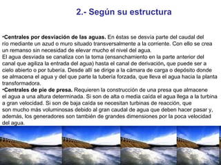 2.- Según su estructura Centrales por desviación de las aguas.  En éstas se desvía parte del caudal del río mediante un azud o muro situado transversalmente a la corriente. Con ello se crea un remanso sin necesidad de elevar mucho el nivel del agua . El agua desviada se canaliza con la toma (ensanchamiento en la parte anterior del canal que agiliza la entrada del agua) hasta el canal de derivación ,  que puede ser a cielo abierto o por tubería. Desde allí se dirige a la cámara de carga o depósito donde se almacena el agua y del que parte la tubería forzada, que lleva el agua hacia la planta transformadora. Centrales de pie de presa.  Requieren la construcción de una presa que almacene el agua a una altura determinada. Si son de alta o media caída el agua llega a la turbina a gran velocidad. Si son de baja caída se necesitan turbinas de reacción, que son mucho más voluminosas debido al gran caudal de agua que deben hacer pasar y, además, los generadores son también de grandes dimensiones por la poca velocidad del agua. 