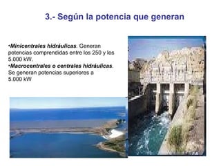 Minicentrales hidráulicas . Generan potencias comprendidas entre los 250 y los 5.000 kW. Macrocentrales o centrales hidráulicas . Se generan potencias superiores a 5.000 kW 3.- Según la potencia que generan 