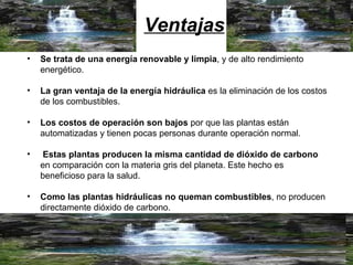 Ventajas Se trata de una energía renovable y limpia , y de alto rendimiento energético. La gran ventaja de la energía hidráulica  es la eliminación de los costos de los combustibles.  Los costos de operación son bajos  por que las plantas están automatizadas y tienen pocas personas durante operación normal. Estas plantas producen la misma cantidad de dióxido de carbono  en comparación con la materia gris del planeta. Este hecho es beneficioso para la salud. Como las plantas hidráulicas no queman combustibles , no producen directamente dióxido de carbono.  