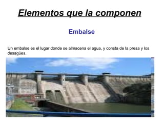 Elementos que la componen Embalse Un embalse es el lugar donde se almacena el agua, y consta de la presa y los desagües. 