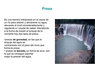 Presa Es una barrera interpuesta en el cauce de un río para retener y almacenar su agua, elevando el nivel considerablemente y regulando e l caudal de salida. Atendiendo a la forma de resistir el empuje de la corriente hay dos tipos de presa:  presas  de gravedad,  en las que el empuje del agua se contrarresta con el peso del muro que forma la presa. presas de  bóveda,  en forma de arco, con lo que se consigue soportar mejor la presión del agua. 