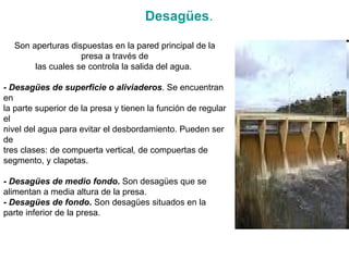 Son aperturas dispuestas en la pared principal de la presa a través de las cuales se controla la salida del agua.  - Desagües de superficie o aliviaderos . Se encuentran en la parte superior de la presa y tienen la función de regular el nivel del agua para evitar el desbordamiento. Pueden ser de tres clases: de compuerta vertical ,  de compuertas de segmento, y clapetas. -  Desagües de medio fondo .  Son desagües que se alimentan a media altura de la presa. -  Desagües de fondo .  Son desagües situados en la parte inferior de la presa. Desagües . 
