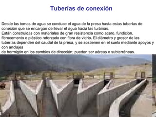 Desde las tomas de agua se conduce el agua de la presa hasta estas tuberías de conexión que se encargan de llevar el agua hacia las turbinas. Están construidas con materiales de gran resistencia como acero, fundición, fibrocemento o plástico reforzado con fibra de vidrio. El diámetro y grosor de las tuberías dependen del caudal de la presa, y se sostienen en el suelo mediante apoyos y con anclajes de hormigón en los cambios de dirección; pueden ser aéreas o subterráneas. Tuberías de conexión 