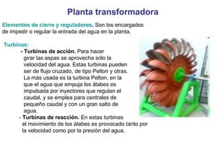 Planta transformadora Elementos de cierre y reguladores .  Son los encargados de impedir o regular la entrada del agua en la planta. Turbinas: - Turbinas de acción.  Para hacer girar las aspas se aprovecha sólo la velocidad del agua. Estas turbinas pueden ser de flujo cruzado, de tipo Pelton y otras. La más usada es la turbina Pelton, en la que el agua que empuja los álabes es impulsada por inyectores que regulan el caudal, y se emplea para centrales de pequeño caudal y con un gran salto de agua.  -  Turbinas de reacción.  En estas turbinas el movimiento de los álabes es provocado tanto por la velocidad como por la presión del agua. 