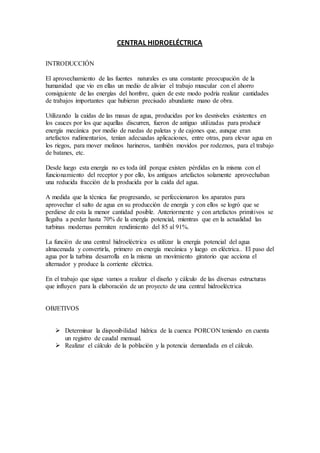 CENTRAL HIDROELÉCTRICA
INTRODUCCIÓN
El aprovechamiento de las fuentes naturales es una constante preocupación de la
humanidad que vio en ellas un medio de aliviar el trabajo muscular con el ahorro
consiguiente de las energías del hombre, quien de este modo podría realizar cantidades
de trabajos importantes que hubieran precisado abundante mano de obra.
Utilizando la caídas de las masas de agua, producidas por los desniveles existentes en
los cauces por los que aquellas discurren, fueron de antiguo utilizadas para producir
energía mecánica por medio de ruedas de paletas y de cajones que, aunque eran
artefactos rudimentarios, tenían adecuadas aplicaciones, entre otras, para elevar agua en
los riegos, para mover molinos harineros, también movidos por rodeznos, para el trabajo
de batanes, etc.
Desde luego esta energía no es toda útil porque existen pérdidas en la misma con el
funcionamiento del receptor y por ello, los antiguos artefactos solamente aprovechaban
una reducida fracción de la producida por la caída del agua.
A medida que la técnica fue progresando, se perfeccionaron los aparatos para
aprovechar el salto de agua en su producción de energía y con ellos se logró que se
perdiese de esta la menor cantidad posible. Anteriormente y con artefactos primitivos se
llegaba a perder hasta 70% de la energía potencial, mientras que en la actualidad las
turbinas modernas permiten rendimiento del 85 al 91%.
La función de una central hidroeléctrica es utilizar la energía potencial del agua
almacenada y convertirla, primero en energía mecánica y luego en eléctrica.. El paso del
agua por la turbina desarrolla en la misma un movimiento giratorio que acciona el
alternador y produce la corriente eléctrica.
En el trabajo que sigue vamos a realizar el diseño y cálculo de las diversas estructuras
que influyen para la elaboración de un proyecto de una central hidroeléctrica
OBJETIVOS
 Determinar la disponibilidad hídrica de la cuenca PORCON teniendo en cuenta
un registro de caudal mensual.
 Realizar el cálculo de la población y la potencia demandada en el cálculo.
 