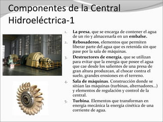 Componentes de la Central
Hidroeléctrica-1
1. La presa, que se encarga de contener el agua 
de un río y almacenarla en un embalse.
2. Rebosaderos, elementos que permiten 
liberar parte del agua que es retenida sin que 
pase por la sala de máquinas.
3. Destructores de energía, que se utilizan 
para evitar que la energía que posee el agua 
que cae desde los salientes de una presa de 
gran altura produzcan, al chocar contra el 
suelo, grandes erosiones en el terreno. 
4. Sala de máquinas. Construcción donde se 
sitúan las máquinas (turbinas, alternadores…) 
y elementos de regulación y control de la 
central.
5. Turbina. Elementos que transforman en 
energía mecánica la energía cinética de una 
corriente de agua.
 
