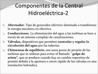 Componentes de la Central
Hidroeléctrica-2
6. Alternador. Tipo de generador eléctrico destinado a transformar 
la energía mecánica en eléctrica.
7. Conducciones. La alimentación del agua a las turbinas se hace a 
través de un sistema complejo de canalizaciones.
8. Válvulas, dispositivos que permiten controlar y regular la
circulación del agua por las tuberías.
9. Chimeneas de equilibrio: son unos pozos de presión de las 
turbinas que se utilizan para evitar el llamado “ golpe de
ariete”, que se produce cuando hay un cambio repentino de 
presión debido a la apertura o cierre rápido de las válvulas en una 
instalación hidráulica.
 