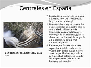 Centrales en España
 España tiene un elevado potencial 
hidroeléctrico, desarrollado a lo 
largo de más de un siglo.
 Dentro de las energías renovables 
que se explotan en nuestro país, la 
energía hidroeléctrica es la 
tecnología más consolidada y de 
mayor grado de madurez, gracias 
al aprovechamiento de la orografía 
y a la existencia de un gran 
número de presas.
 En suma, en España existe una 
capacidad total de embalses de 
55.000 hm³, de los cuales el 40% 
de esa capacidad corresponde a 
embalses hidroeléctricos, una de 
las proporciones más altas de 
Europa y del mundo.
CENTRAL DE ALDEADÁVILA. 1.243
MW
 