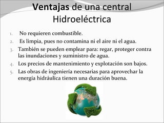 Ventajas de una central
Hidroeléctrica
1. No requieren combustible.
2. Es limpia, pues no contamina ni el aire ni el agua.
3. También se pueden emplear para: regar, proteger contra
las inundaciones y suministro de agua.
4. Los precios de mantenimiento y explotación son bajos.
5. Las obras de ingeniería necesarias para aprovechar la
energía hidráulica tienen una duración buena.
 