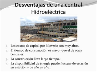 Desventajas de una central
Hidroeléctrica
1. Los costos de capital por kilovatio son muy altos.
2. El tiempo de construcción es mayor que el de otras
centrales.
3. La construcción lleva largo tiempo.
4. La disponibilidad de energía puede fluctuar de estación
en estación y de año en año
 