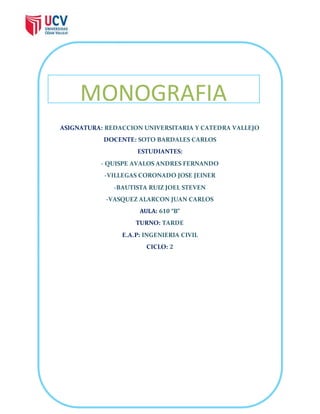 MONOGRAFIA 
ASIGNATURA: REDACCION UNIVERSITARIA Y CATEDRA VALLEJO 
DOCENTE: SOTO BARDALES CARLOS 
ESTUDIANTES: 
- QUISPE AVALOS ANDRES FERNANDO 
-VILLEGAS CORONADO JOSE JEINER 
-BAUTISTA RUIZ JOEL STEVEN 
-VASQUEZ ALARCON JUAN CARLOS 
AULA: 610 “B” 
TURNO: TARDE 
E.A.P: INGENIERIA CIVIL 
CICLO: 2 
 