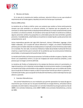 2. Mecánica de fluidos 
Es la rama de la mecánica de medios continuos, rama de la física a su vez, que estudia el 
movimiento de los fluidos (gases y líquidos) así como las fuerzas que lo provocan. 
Shames (1995) señala: 
La mecánica de un fluido se define como una sustancia que cambia su forma continuamente 
siempre que esté sometida a un esfuerzo cortante, sin importar que tan pequeño sea. En 
contraste un sólido experimenta un desplazamiento definido (o se rompe completamente) cuando 
se somete a un esfuerzo cortante. Al considerar varios tipos de fluidos en condiciones estáticas, 
algunos presentan cambios muy pequeños es su densidad a pesar de estar sometidos a grandes 
presiones. Invariablemente, estos fluidos se encuentran en estado líquido cuando presentan este 
comportamiento. (p.3) 
Varios matemáticos geniales del siglo XVIII; Bernouili, clairaut, D´Alembert, Lagrange y Euler 
habían elaborado, con la ayuda del cálculo diferencial e integral, una síntesis hidrodinámica 
perfecta; pero no habían obtenido resultado práctico ni explicado ciertos fenómenos observados 
en la realidad. Por otro lado, los técnicos hidráulicos habían desarrollado multitud de fórmulas 
empíricas y experimentos para la solución de los problemas que las construcciones hidráulicas 
presentaban, sin preocuparse de buscarles base teórica. 
La mecánica de fluidos y las fuerzas que provocan, los fluidos se dividen en gases y líquidos, estos 
tienen una característica similar y es que son incapaces de resistir esfuerzos cortantes, y esto 
provoca que no tengan una forma definida. 
La mecánica de fluidos es fundamental en los campos tan diversos como en la aeronáutica, la 
ingeniería química, civil e industrial, la meteorología, las construcciones navales y la oceanografía. 
La mecánica de fluidos está dividido en dos aspectos importantes que son la estática de fluidos, 
que se ocupa de los fluidos en reposo, es decir sin que existan fuerzas que alteren su posición, y ; 
la dinámica de fluidos, que se ocupa de los fluidos del movimiento, es decir están bajo fuerzas que 
alteran su posición. 
3. Centrales Hidroeléctricas 
Una central hidroeléctrica es una instalación que permite aprovechar las masas de agua en 
movimiento que circulan por los ríos para transfórmalo en energía eléctrica, utilizando turbinas 
acopladas a los alternadores. Estas pueden ser centrales hidroeléctricas de gran potencia más de 
10MW, mini centrales hidráulicas, entre 1MW Y 10MW, micro centrales hidroeléctricas, a menos 
de 1MW. 
III 
 