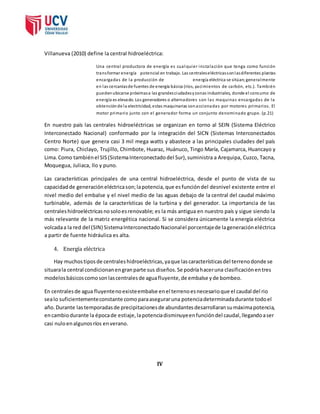 Villanueva (2010) define la central hidroeléctrica: 
Una central productora de energía es cual quier ins ta lación que tenga como función 
trans formar energía potencial en trabajo. Las centrales eléctricas son las diferentes plantas 
encargadas de la producción de energía eléctrica se sitúan; generalmente 
en las cercanías de fuentes de energía básica (ríos, yacimientos de carbón, etc.). También 
pueden ubicarse próximas a las grandes ciudades y zonas industriales, donde el consumo de 
energía es elevado. Los generadores o alternadores son las maquinas encargadas de la 
obtención de la electricidad, estas maquinarias son accionadas por motores primarios . El 
motor primario junto con el generador forma un conjunto denominado grupo. (p.21) 
En nuestro país las centrales hidroeléctricas se organizan en torno al SEIN (Sistema Eléctrico 
Interconectado Nacional) conformado por la integración del SICN (Sistemas Interconectados 
Centro Norte) que genera casi 3 mil mega watts y abastece a las principales ciudades del país 
como: Piura, Chiclayo, Trujillo, Chimbote, Huaraz, Huánuco, Tingo María, Cajamarca, Huancayo y 
Lima. Como también el SIS (Sistema Interconectado del Sur), suministra a Arequipa, Cuzco, Tacna, 
Moquegua, Juliaca, Ilo y puno. 
Las características principales de una central hidroeléctrica, desde el punto de vista de su 
capacidad de generación eléctrica son; la potencia, que es función del desnivel existente entre el 
nivel medio del embalse y el nivel medio de las aguas debajo de la central del caudal máximo 
turbinable, además de la características de la turbina y del generador. La importancia de las 
centrales hidroeléctricas no solo es renovable; es la más antigua en nuestro país y sigue siendo la 
más relevante de la matriz energética nacional. Si se considera únicamente la energía eléctrica 
volcada a la red del (SIN) Sistema Interconectado Nacional el porcentaje de la generación eléctrica 
a partir de fuente hidráulica es alta. 
4. Energía eléctrica 
Hay muchos tipos de centrales hidroeléctricas, ya que las características del terreno donde se 
situara la central condicionan en gran parte sus diseños. Se podría hacer una clasificación en tres 
modelos básicos como son las centrales de agua fluyente, de embalse y de bombeo. 
En centrales de agua fluyente no existe embalse en el terreno es necesario que el caudal del rio 
sea lo suficientemente constante como para asegurar una potencia determinada durante todo el 
año. Durante las temporadas de precipitaciones de abundantes desarrollaran su máxima potencia, 
en cambio durante la época de estiaje, la potencia disminuye en función del caudal, llegando a ser 
casi nulo en algunos ríos en verano. 
IV 
 
