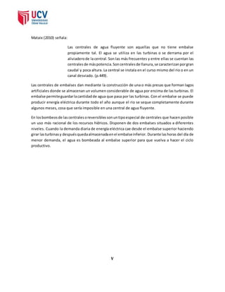 Mataix (2010) señala: 
Las centrales de agua fluyente son aquellas que no tiene embalse 
propiamente tal. El agua se utiliza en las turbinas o se derrama por el 
aliviadero de la central. Son las más frecuentes y entre ellas se cuentan las 
centrales de más potencia. Son centrales de llanura, se caracterizan por gran 
caudal y poca altura. La central se instala en el curso mismo del rio o en un 
canal desviado. (p.449). 
Las centrales de embalses dan mediante la construcción de una o más presas que forman lagos 
artificiales donde se almacenan un volumen considerable de agua por encima de las turbinas. El 
embalse permite guardar la cantidad de agua que pasa por las turbinas. Con el embalse se puede 
producir energía eléctrica durante todo el año aunque el rio se seque completamente durante 
algunos meses, cosa que sería imposible en una central de agua fluyente. 
En los bombeos de las centrales o reversibles son un tipo especial de centrales que hacen posible 
un uso más racional de los recursos hídricos. Disponen de dos embalses situados a diferentes 
niveles. Cuando la demanda diaria de energía eléctrica cae desde el embalse superior haciendo 
girar las turbinas y después queda almacenada en el embalse inferior. Durante las horas del día de 
menor demanda, el agua es bombeada al embalse superior para que vuelva a hacer el ciclo 
productivo. 
V 
 
