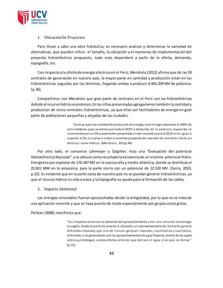 1. Ubicación De Proyectos 
Para llevar a cabo una obra hidráulica, es necesario analizar y determinar la variedad de 
alternativas, que pueden influir el tamaño, la ubicación y el momento de implementación del 
proyecto hidroeléctrico propuesto, todo esto dependerá a partir de la oferta, demanda, 
topografía, etc. 
Con respecto a la oferta de energía eléctrica en el Perú, Mendiola (2012) afirma que de las 59 
centrales de generación en nuestro país, la mayor parte en cantidad y producción están en las 
hidroeléctricas seguidas por las térmicas, llegando ambas a producir 4,445.209 MV de potencia. 
(p.36). 
Compartimos con Mendiola que gran parte de centrales en el Perú son las hidroeléctricas 
debido al recurso hídrico económico. En las cifras presentadas agregaríamos también la cantidad y 
producción de micro centrales hidroeléctricas, ya que ellas son facilitadores de energía en gran 
parte de poblaciones pequeñas y alejadas de las ciudades. 
Dada ya que una cantidad de producción de energía, esta no logra abastecer al 100% de 
consumidores, pues se estima que hasta el 2019 la demanda de la potencia requerida se 
incrementara en un 5% anualmente aproximada a nivel nacional y para el 2014 sería igual o 
superior al 5%, el cual va a incitar a concretar proyectos de inversión de centrales tanto en 
térmicas como hídrica. (Mendiola , 2012p.44) 
Por otro lado, el consorcio Lahmeyer y Salgitter, hizo una “Evaluación del potencial 
Hidroeléctrico Nacional”, y se obtuvo como resultado la existencia de un enorme potencial Hidro- 
Energetica por explotar de 176.287 MV en la cuenca alta y media atlántica, donde se distribuía el 
22.821 MW en la amazonia, para la parte sierra con un potencial de 22.520 MV. (Serra, 2010, 
p.22). Es evidente que en la parte costa de nuestro país no se puedan generar hidroeléctricas, ya 
que el recurso hídrico es más escaso y la topografía no ayuda para la formación de las caídas. 
2. Impacto Ambiental 
Las energías renovables fueron aprovechadas desde la antigüedad, por lo que no se trata de 
una aplicación reciente y que se haya puesto de moda especialmente por grupos ecologistas. 
Pelikan (2006) manifiesta que: 
“Los impactos varían con la ubicación del aprovechamiento y con una solución tecnología 
es cogida. Desde el punto de vi sta de la ubicación, un aprovechamiento de montaña genera 
di ferentes impactos que uno de l lanura generan impactos , cuantita tiva y cual i ta tiva, 
di ferentes a los generadores por los aprovechamientos de agua fluyente, dentro de los cuales 
cabria aun distinguir, a estos efectos, entre los que derivan el agua y los que no deriva ”. 
(p.15). 
VI 
 