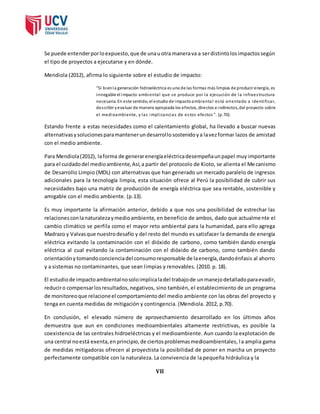 Se puede entender por lo expuesto, que de una u otra manera va a ser distinto los impactos según 
el tipo de proyectos a ejecutarse y en dónde. 
Mendiola (2012), afirma lo siguiente sobre el estudio de impacto: 
“Si bien la generación hidroeléctrica es una de las formas más limpias de producir energía, es 
innegable el impacto ambienta l que se produce por la ejecución de la infraes tructura 
necesaria. En este sentido, el estudio de impacto ambienta l es tá orientado a identi ficar, 
des cribir y evaluar de manera apropiada los efectos, directos e indirectos, del proyecto sobre 
el medioambiente, y las impl icancias de es tos efectos ”. (p.70). 
Estando frente a estas necesidades como el calentamiento global, ha llevado a buscar nuevas 
alternativas y soluciones para mantener un desarrol lo sostenido y a la vez formar lazos de amistad 
con el medio ambiente. 
Para Mendiola (2012), la forma de generar energía eléctrica desempeña un papel muy importante 
para el cuidado del medio ambiente, Así, a partir del protocolo de Kioto, se alienta el Me canismo 
de Desarrollo Limpio (MDL) con alternativas que han generado un mercado paralelo de ingresos 
adicionales para la tecnología limpia, esta situación ofrece al Perú la posibilidad de cubrir sus 
necesidades bajo una matriz de producción de energía eléctrica que sea rentable, sostenible y 
amigable con el medio ambiente. (p.13). 
Es muy importante la afirmación anterior, debido a que nos una posibilidad de estrechar las 
relaciones con la naturaleza y medio ambiente, en beneficio de ambos, dado que actualmente el 
cambio climático se perfila como el mayor reto ambiental para la humanidad, para ello agrega 
Madrazo y Valvas que nuestro desafío y del resto del mundo es satisfacer la demanda de energía 
eléctrica evitando la contaminación con el dióxido de carbono, como también dando energía 
eléctrica al cual evitando la contaminación con el dióxido de carbono, como también dando 
orientación y tomando conciencia del consumo responsable de la energía, dando énfasis al ahorro 
y a sistemas no contaminantes, que sean limpias y renovables. (2010. p. 18). 
El estudio de impacto ambiental no solo implica la del trabajo de un manejo detallado para evadir, 
reducir o compensar los resultados, negativos, sino también, el establecimiento de un programa 
de monitoreo que relacione el comportamiento del medio ambiente con las obras del proyecto y 
tenga en cuenta medidas de mitigación y contingencia. (Mendiola. 2012, p.70). 
En conclusión, el elevado número de aprovechamiento desarrollado en los últimos años 
demuestra que aun en condiciones medioambientales altamente restrictivas, es posible la 
coexistencia de las centrales hidroeléctricas y el medioambiente. Aun cuando la explotación de 
una central no está exenta, en principio, de ciertos problemas medioambientales, l a amplia gama 
de medidas mitigadoras ofrecen al proyectista la posibilidad de poner en marcha un proyecto 
perfectamente compatible con la naturaleza. La convivencia de la pequeña hidráulica y la 
VII 
 