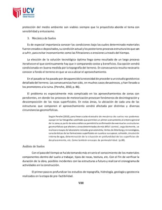 protección del medio ambiente son viables siempre que le proyectista aborde el tema con 
sensibilidad y entusiasmo. 
3. Mecánica de Suelos 
Es de especial importancia conocer las condiciones bajo las cuales determinado materiales 
fueron creados o depositados, su condición actual y los posteriores procesos estructurales que van 
a sufrir, para evitar inconveniente como las filtraciones o erosiones a través del tiempo. 
La elección de la solución tecnológica óptima llega como resultado de un largo proceso 
iterativo en el que continuamente hay que ir comparando costos y beneficios. Esa opción vendrá 
condicionada en buena medida por la topografía del terreno. En consecuencia resulta necesario 
conocer a fondo el terreno en que se va a ubicar el aprovechamiento. 
En el pasado se ha pasado por desaparecido la necesidad de proceder a un estudio geotécnico 
detallado del terreno. Las consecuencias han sido, en muchos casos desastrosos, y han llevado a 
los promotores a la ruina. (Penche, 2010, p. 86). 
El problema es especialmente más complicado en los aprovechamientos de zonas con 
pendientes, en donde los procesos de meteorización provocan fenómenos de desintegración y 
descomposición de las rocas superficiales. En estas áreas, la ubicación de cada una de las 
estructuras que componen el aprovechamiento vendrá afectada por distintas y diversas 
circunstancias geomorfolicas. 
Según Penche (2010), para l levar a cabo el estudio de mecánica de suelos nos podemos 
apoyar en las fotografías satelitales que permiten un primer acercamiento al entorno general 
de la zona y a partir de este análisis s e permitirá la confirmación de eventuales es tructuras 
geomorfolicos que afecten a zonas determinadas de más difíci l control , seguidamente, se 
realizan ensayos de laboratorio incluidas granulometría, l ímites de Atterberg y mineralógicos, 
características de las formaciones superficiales en cuanto a su espesor, cohesión, circulación 
interna de agua, determinación de la s ituación en profundidad de las superficies de 
desplazamiento, etc. Como también ensayos de permeabi l idad . (p.89). 
Análisis de Suelos 
Con el paso del tiempo se ha ido tomando más en serio el conocimiento de los materiales 
componentes dentro del suelo a trabajar, tipos de rocas, textura, etc. Con el fin de verificar la 
duración de la obra, posibles incidentes con las estructuras a futuro y reali zar el cronograma de 
actividades en la construcción. 
El primer paso es profundizar los estudios de topografía, hidrología, geología y geotecnia 
realizados en la etapa de pre-factibilidad. 
VIII 
 