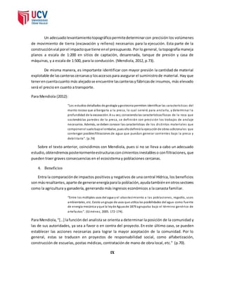 Un adecuado levantamiento topográfico permite determinar con precisión los volúmenes 
de movimiento de tierra (excavación y relleno) necesarios para la ejecución. Esta parte de la 
construcción vial por el impacto que tiene en el presupuesto. Por lo general, la topografía maneja 
planos a escala de 1:200 en sitios de captación, desarenada, tanque de presión y casa de 
máquinas, y a escala de 1:500, para la conducción. (Mendiola, 2012, p.73). 
De misma manera, es importante identificar con mayor presión la cantidad de material 
explotable de las canteras cercanas y los accesos para asegurar el suministro de material. Hay que 
tener en cuenta cuanto más alejado se encuentre las canteras y fábricas de insumos, más elevado 
será el precio en cuanto a transporte. 
Para Mendiola (2012): 
“Los estudios detallados de geología y geotecnia permiten identificar las caracterís ticas del 
manto rocoso que albergaría a la presa, lo cual servi rá para anclarla, y determinar la 
profundidad de la excavación. A su vez, conociendo las características físicas de la roca que 
sostendrá las paredes de la presa, se defini rán con preci s ión los trabajos de anclaje 
necesarios. Además, se deben conocer las características de los di s tintos materiales que 
componen el suelo bajo el embalse, pues ello definirá la ejecución de obras adicionales que 
contengan posibles filtraciones de agua que puedan generar corrientes bajo la presa y 
debi l i ta ría”. (p.74) 
Sobre el texto anterior, coincidimos con Mendiola, pues si no se lleva a cabo un adecuado 
estudio, obtendremos posteriormente estructuras con cimientos inestables o con filtraciones, que 
pueden traer graves consecuencias en el ecosistema y poblaciones cercanas. 
4. Beneficios 
Entra la comparación de impactos positivos y negativos de una central Hídrica, los beneficios 
son más resaltantes, aparte de generar energía para la población, ayuda también en otros sectores 
como la agricultura y ganadería, generando más ingresos económicos a la canasta familiar. 
“Entre los múltiples usos del agua y el abas tecimiento a las poblaciones , regadío, usos 
ambientales, etc. Existe un grupo de usos que utiliza las posibilidades del agua como fuente 
de energía mecánica y que la ley de Aguas de 1879 agrupaba bajo el término genérico de 
a rtefa ctos ”. (Gi mé ne z, 2005. 172-174). 
Para Mendiola, “[…] la función del analista se orienta a determinar la posición de la comunidad y 
las de sus autoridades, ya sea a favor o en contra del proyecto. En este último caso, se pueden 
establecer las acciones necesarias para lograr la mayor aceptación de la comunidad. Por lo 
general, estas se traducen en proyectos de responsabilidad social, como alfabetización, 
construcción de escuelas, postas médicas, contratación de mano de obra local, etc.” (p.70). 
IX 
 