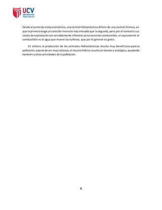 Desde el punto de vistas económico, una central Hidroeléctrica difiere de una central térmica, en 
que la primera exige un costo de inversión más elevado que la segunda, pero por el contrario sus 
costes de explotación son sensiblemente inferiores al no necesitar combustible, el equivalente al 
combustible es el agua que mueve las turbinas, que por lo general es gratis. 
En síntesis la producción de las centrales Hidroeléctricas resulta muy beneficiosa para la 
población, a pesar de ser muy costosas, el recurso hídrico resulta ser barato y ecológico, ayudando 
también a otras actividades de la población. 
X 
 
