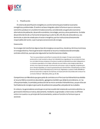 1. Planificación 
El sistema de planificación energética es una herramienta para modelar escenarios 
energéticos y ambientales. El análisis se basa integrales sobre la forma en que se consume, 
convierte y produce en una determinada economía, considerando una gama de escenarios 
alternativos de población, desarrollo económico, tecnología, precios y otros parámetros. Se debe 
desarrollar dentro de un horizonte temporal que va de los 20 a 30 años de antecedencia, sea 
dentro de un plan de estado para el sector energético, por las instituciones directamente 
responsables del sector, o por la propia concesionaria de energía. 
Generación 
Se encargan de transformar alguna clase de energía ya sea química, mecánica, térmica o luminosa 
en energía eléctrica. Para la generación industrial se recurre a instalaciones denominadas 
centrales eléctricas, que ejecutan alguna de las transformaciones citadas. 
“Son los que producen y planifican la prevención de energía. El mayor porcentaje de 
producción a nivel nacional s e da por las hidroeléctricas seguidas por las centrales térmicas. 
Las centrales térmicas empiezan a funcionar cuando las hidroeléctricas están trabajando en 
su máxima capacidad o al no haber suficiente recurso hídrico, esta energía producida se 
vende a tres tipos de mercado: el primero de corto plazo o spot; el segundo, de generación 
para clientes regulados; y el tercero, generación para clientes libres. Actualmente en el Perú 
tenemos 36 centrales Hidroeléctricas y 2 térmicas, llegándose a producir 4,445.209 MW de 
potencia que están a cargo de 15 empresas, la mayor parte de esta producción s e da por las 
centrales Hídricas”. (Mendiola, 2012, pp.35-36). 
Compartimos con Mendiola que gran parte de centrales en el Perú son las Hidroeléctricas debido 
al recurso Hídrico económico abundante, agregamos también que debería considerarse, en las 
cifras presentadas, la cantidad y producción de las micro centrales hidroeléctricas, ya que ellas son 
facilitadoras de energía en gran parte de poblaciones pequeñas y alejadas de las ciudades. 
En síntesis, los generadores constituyen en primer escalón del sistema de suministro eléctrico. La 
generación eléctrica se realiza, básicamente, mediante un generador; si bien estos no difieren 
entre sí en cuanto a su principio de funcionamiento, varían en función a la forma en que se 
accionan. 
XI 
 