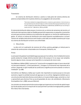 Transmisión 
Un sistema de distribución eléctrico o planta es toda parte del sistema eléctrico de 
potencia comprendida entre la planta eléctrica y los apagadores del consumidor. 
“Cons iste en obtener la energía eléctrica de las empresas generadoras o transmi soras y 
transportarla hacia los clientes finales. En el Perú tenemos 20 empresas de distribución que 
es tán a cargo de las redes aéreas (41.855 km) y subterráneas (16.093 km) ya sea de baja o 
media tens ión”. (Mendiola, 2012 p.p.38-40). 
El sistema de distribución debe proveer el servicio con un mínimo de variaciones de tensión y el 
mínimo de interrupciones, debe ser flexible para permitir expansiones en pequeños incrementos 
así como para reconocer cambios en las condiciones de carga con un mínimo de modificaciones y 
gastos. Al utilizar un sistema de distribución este estará expuesto inevitablemente a un buen 
número de variables tanto técnicas como locales y ante todo una variable económica por lo que 
los sistemas de distribución no tienen una uniformidad. 
2. Obras Civiles 
La obra civil es la aplicación de nociones de la física, química, geología y el cálculo para la 
creación de construcciones relacionadas con el transporte, hidráulica, etc. 
Presas 
La presa permite graduar la cantidad de agua que pasa por las turbinas. Con el embalse de reserva 
puede producirse energía eléctrica durante todo el año aunque el rio se seque ´por completo 
durante algunos meses, cosa que sería imposible en un proyecto de menor costo. 
Para Madrazo y Balbas (2010), la presa es la “construcción encargada de atajar el cauce natural del 
rio, bien para embalsar […] o bien para desviar […] las aguas. Es el elemento más importante de la 
central y depende en gran medida de las condiciones orográficas de terreno donde se realiza la 
instalación”. (p-189). 
Coincidimos con Madrazo y balbas que la parte más importante es la presa ya que se sirve para 
acumular y regular la cantidad necesaria de agua que se va a utilizar. Agregamos también que es 
una estructura de materiales diversos construida en un rio para embalsar agua, aumentar su nivel 
y aprovecharla para diversos fines ya sea de gravedad, de arco o de contrafuerte. (Diccionario 
Enciclopédico Vox 1, 2009, Larousse Editorial). 
Las centrales con almacenamiento de reserva exigen por lo general una inversión de capital mayor 
que las de pasada, pero en la mayoría de los casos permiten usar toda la energía posible y producir 
Kilo-Vatios-Hora más baratos. 
XII 
 
