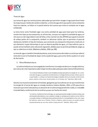 Toma de Agua 
Las tomas de agua son construcciones adecuadas que permiten recoger el agua para llevar hasta 
las maquinas por medios de canales o tuberías. La toma de agua de la que parten varios conductos 
hacia las tuberías, se hallan en la pared anterior de la presa que entra en contacto con el agua 
embalsada. 
La toma tiene como finalidad coger una cierta cantidad de agua para hacer girar las turbinas, 
existen tres tipos ya sea compuerta; se utilizan dos, una que va a regular la cantidad de agua y el 
otro que va a dar seguridad en caso de fallas, estos cuentan con dos BYPASS que iguala la presión 
de ambas partes de la compuerta, también se adicionan rejillas que no permiten el paso de 
obstáculos; también el tipo de mariposa, que consta de una compuerta rotacional a través de un 
eje diametral, la gran desventaja es que se observa perdida de agua; y el tipo esférico, que se 
puede utilizar también como válvula de regulación, debido a que no permite perdidas de cargas ya 
que su cobertura es total. (Madrazo y Balbas, 2010, pp.199). 
La toma de agua o también llamado bocatoma, azud, toma o presa derivador se construye sobre el 
lecho del rio con la finalidad de atajar cierto caudal del agua, para verter dicho caudal en el canal 
de derivación. 
3. Obras Metalmecánicas 
La turbina hidráulica es la encargada de transformar la energía mecánica en energía eléctrica, 
por esto es de vital importancia saber elegir la turbina adecuada para cada sistema Hidroeléctrico. 
“l a s turbinas hidráulicas tienen como finalidad principal aprovechar la e nergía de l os s a l tos 
naturales de agua y su posterior transformación en energía eléctrica al estar unido su eje con 
un ge nerador […] utilizan una fuente de energía renovable, [tienen] elevado rendimiento, 
poca s a ve ría s y re vi s i one s di s ta nci a da s e n e l ti empo, e tc.” (Sá nche z, 2012, p.20). 
Sánchez nos muestra claramente la finalidad, agregamos que las turbinas son las que transforman 
la energía de la fuerza del agua en energía mecánica rotativa (Roldan, 2013, p.157) para ello es 
necesario que entre la bocatoma y la ubicación de la turbina tenga pendiente o caída, es indudable 
la durabilidad y rendimiento de las turbinas ya que son hechas de metal. 
“La turbina, mediante la fuerza del agua, va a gi rar generando energía mecánica rotativa, que 
adicionando alternadores, se va a producir energía. La ventaja que la materia prima Hídrica 
se puede reutilizar en diferentes áreas posteriormente. En la actualidad tenemos tres tipos 
de turbinas como son el Pelton, Franci s y Kaplan, cada uno para un caudal y altura 
respectivamente ya sea al ta , media o baja pres ión”. (Roldan, 2013, p.157). 
XIII 
 