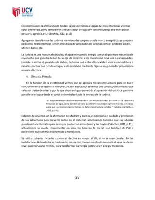 Coincidimos con la afirmación de Roldan, la presión hídrica es capaz de mover turbinas y formar 
tipos de energía, como también en la reutilización del agua en su transcurso ya sea en el sector 
pecuario, agrícola, etc. (Sánchez, 2012, p.13) 
Agregamos también que las turbinas mencionadas son para uso de marco energético, ya que para 
pequeñas Hidroeléctricas tienen otros tipos de variedades de turbinas como el de doble acción, 
Michell-Banki, etc. 
La turbina es una maquina hidráulica, el agua intercambia energía con un dispositivo mecánico de 
revolución que gira alrededor de su eje de simetría; este mecanismo lleva una o varias ruedas, 
(rodetes o rotores), provistas de álabes, de forma qué entre ellos existen unos espacios libres o 
canales, por los que circula el agua, esto instalado mediante fajas a un generador proporciona 
energía eléctrica. 
4. Eléctrica Forzada 
En la función de la electricidad vemos que se aplicara mecanismos vitales para un buen 
funcionamiento de la central hidroeléctrica en estos casos tenemos una conducción cilindrada que 
salva un cierto desnivel y por la que circula el agua sometida a la presión Hidrostática que sirve 
para llevar el agua desde el canal o el embalse hasta la entrada de la turbina. 
“El acoplamiento de las tuberías debe de s er con mucho cuidado para evi ta r la p érdida y 
fi l tración de agua, como también s e tiene que tener en cuenta el mantenimiento periódico 
para que las inclemencias del tiempo no dañen la estructura metálica ”. (Madrazo y Balbas , 
2010, p.195). 
Estamos de acuerdo con la afirmación de Madrazo y Balbas, es necesario el cuidado y protección 
de las estructuras para prevenir daños en el material, adicionamos también que las tuberías 
pueden estar enterradas para su mayor protección ante el calor y las lluvias. (Sánchez, 2012, p.11), 
actualmente se puede implementar no solo con tuberías de metal, sino también de PVC o 
polietileno que son más económicas y manejables. 
Se utiliza tuberías forzadas cuando el declive es mayor al 5%, si no se usan canales. En las 
instalaciones Hidroeléctricas, las tuberías de presión, tienen por objeto conducir el agua desde un 
nivel superior a uno inferior, para transformar la energía potencial en energía mecánica. 
XIV 
 