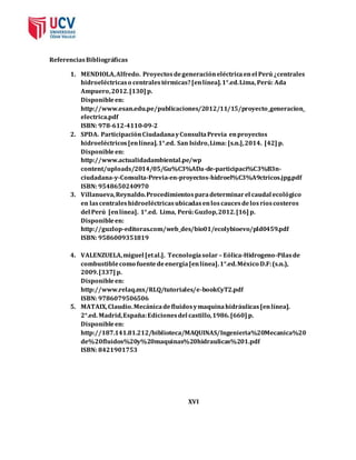 Referencias Bibliográficas 
1. MENDIOLA, Alfredo. Proyectos de generación eléctrica en el Perú ¿centrales 
hidroeléctricas o centrales térmicas? [en línea]. 1°.ed. Lima, Perú: Ada 
Ampuero, 2012. [130] p. 
Disponible en: 
http://www.esan.edu.pe/publicaciones/2012/11/15/proyecto_generacion_ 
electrica.pdf 
ISBN: 978-612-4110-09-2 
2. SPDA. Participación Ciudadana y Consulta Previa en proyectos 
hidroeléctricos [en línea]. 1°.ed. San Isidro, Lima: [s.n.], 2014. [42] p. 
Disponible en: 
http://www.actualidadambiental.pe/wp 
content/uploads/2014/05/Gu%C3%ADa-de-participaci%C3%B3n-ciudadana- 
y-Consulta-Previa-en-proyectos-hidroel%C3%A9ctricos.jpg.pdf 
ISBN: 9548650240970 
3. Villanueva, Reynaldo. Procedimientos para determinar el caudal ecológico 
en las centrales hidroeléctricas ubicadas en los cauces de los ríos costeros 
del Perú [en línea]. 1°.ed. Lima, Perú: Guzlop, 2012. [16] p. 
Disponible en: 
http://guzlop-editoras.com/web_des/bio01/ecolybioevo/pld0459.pdf 
ISBN: 9586009351819 
4. VALENZUELA, miguel [et al.]. Tecnología solar – Eólica-Hidrogeno-Pilas de 
combustible como fuente de energía [en línea]. 1°.ed. México D.F: (s.n.), 
2009. [337] p. 
Disponible en: 
http://www.relaq.mx/RLQ/tutoriales/e-bookCyT2.pdf 
ISBN: 9786079506506 
5. MATAIX, Claudio. Mecánica de fluidos y maquina hidráulicas [en línea]. 
2°.ed. Madrid, España: Ediciones del castillo, 1986. [660] p. 
Disponible en: 
http://187.141.81.212/biblioteca/MAQUINAS/Ingenieria%20Mecanica%20 
de%20fluidos%20y%20maquinas%20hidraulicas%201.pdf 
ISBN: 8421901753 
XVI 
