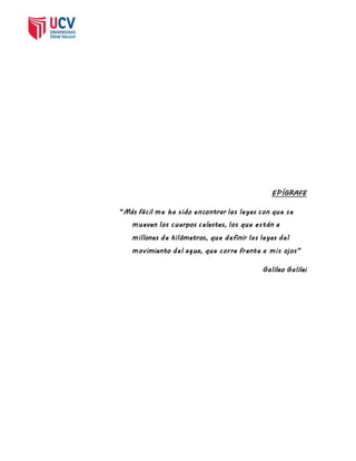 EPÍGRAFE 
“Más fácil me ha s ido encontrar las leyes con que s e 
mueven los cuerpos celestes, los que están a 
millones de kilómetros, que definir las leyes del 
movimiento del ag ua, que corre frente a mis ojos” 
Galileo Galilei 
 