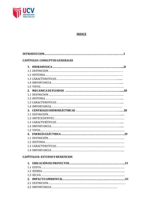 INDICE 
INTRODUCCION……………………………………………………………………………………………I 
CAPITULO I: CONECPTOS GENERALES 
1. HIDRAHULICA………………………………………………………………………………......II 
1.1 DEFINICION………………………………………………………………………………………… 
1.2 HISTORIA……………………………………………………………………………………………. 
1.3 CARACTERISTICAS…………………………………………………………………………........ 
1.4 IMPORTANCIA…………………………………………………………………………………...... 
1.5 TIPOS…………………………………………………………………………………………………… 
2. MECANICA DE FLUIDOS ……………………………………………………………….......III 
1.1 DEFINICION…………………………………………………………………………………………. 
1.2 HISTORIA…………………………………………………………………………………………...... 
1.3 CARACTERISTICAS……………………………………………………………………………...... 
1.4 IMPORTANCIA……………………………………………………………………………………. 
3. CENTRALES HIDROELÉCTRICAS……………………………………………………........III 
1.1 DEFINICIÓN………………………………………………………………………………………...... 
1.2 ANTECEDENTES…………………………………………………………………………………… 
1.3 CARACTERÍSTICAS……………………………………………………………………………...... 
1.4 IMPORTANCIA…………………………………………………………………………………....... 
1.5 TIPOS……………………………………………………………………………………………………. 
4. ENERGÍA ELÉCTRICA………………………………………………………………………….IV 
1.1 DEFINICIÓN………………………………………………………………………………………….. 
1.2 HISTORIA……………………………………………………………………………………………… 
1.3 CARACTERISTICAS………………………………………………………………………………… 
1.4 IMPORTANCIA…………………………………………………………………………………….... 
CAPÍTULO II: ESTUDIO Y BENEFICIOS 
1. UBICACIÓN DE PROYECTOS………………………………………………………………..VI 
1.1 COSTA…………………………………………………………………………………………………… 
1.2 SIERRA………………………………………………………………………………………………….. 
1.3 SELVA……….…………………………………………………………………………………………… 
2. IMPACTO AMBIENTAL………………………………………………………………………..VI 
2.1 DEFINICION…………………………………………………………………………………………… 
2.2 IMPORTANCIA……………………………………………………………………………… 
 