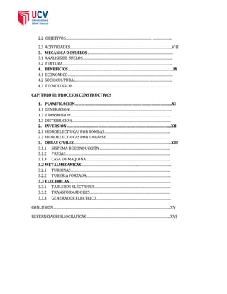 2.2 OBJETIVOS………………………………………………………………………… ………………. 
2.3 ACTIVIDADES……………………………………………………………………………………….VIII 
3. MECÁNICA DE SUELOS………………………………………………………………………… 
3.1 ANALISIS DE SUELOS……………………………………………………………………………. 
3.2 TEXTURA……………………………………………………………………………………………... 
4. BENEFICIOS……………………………………………………………………………………….IX 
4.1 ECONOMICO…………………………………………………………………………………………. 
4.2 SOCIOCULTURAL……………………………………………………………… …………………. 
4.3 TECNOLOGICO……………………………………………………………………………………… 
CAPITULO III: PROCESOS CONSTRUCTIVOS 
1. PLANIFICACION………………………………………………………………………………..XI 
1.1 GENERACION………………………………………………………………………………………. 
1.2 TRANSMISION…………………………………………………………………………………….. 
1.3 DISTRIBUCION……………………………………………………………………………………. 
2. INVERSIÓN……………………………………………………………………………………....XII 
2.1 HIDROELECTRICAS POR BOMBAS……………………………………………………….. 
2.2 HIDROELECTRICAS POR EMBALSE……………………………………………………… 
3. OBRAS CIVILES…………………………………………………………………………………...XIII 
3.1.1 SISTEMA DE CONDUCCIÓN……………………………………………………………. 
3.1.2 PRESAS…………………………………………………………………………………………. 
3.1.3 CASA DE MAQUINA……………………………………………………………………….. 
3.2 METALMECANICAS………………………………………………..…………………………... 
3.2.1 TURBINAS…………………………………………………………………………………….. 
3.2.2 TUBERIA FORZADA……………………………………………………………………….. 
3.3 ELECTRICAS………………………………………………………………………………………. 
3.3.1 TABLEROS ELÉCTRICOS………………………………………….…………………….. 
3.3.2 TRANSFORMADORES……………………………………………………………………. 
3.3.3 GENERADOR ELECTRICO………………………………………………………………. 
CONLUSION…………………………………………………………………………………………………….XV 
REFERNCIAS BIBLIOGRAFICAS………………………………………………………………………..XVI 
 