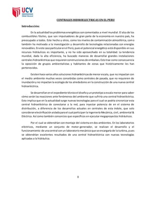 CENTRALES HIDROELECTRICAS EN EL PERU 
Introducción: 
En la actualidad los problemas energéticos son comentados a nivel mundial. El alza de los 
combustibles fósiles, que son impulsadores de gran parte de la economía en nuestro país, ha 
preocupado a todos. Este hecho y otros, como los niveles de contaminación atmosférica, como 
también ha motivado a la investigación y desarrollo de tecnologías relacionadas con energías 
renovables. En este caso particular en el Perú, pues el potencial energético está disponible en sus 
recursos hidráulicos es importante, y no ha sido aprovechado en su totalidad. La tendencia 
mundial, dada la alta eficiencia, ha buscado maneras de desarrollar grandes instalaciones 
centrales hidroeléctricas que requieren construcciones de embalses. Esto trae como consecuencia 
la oposición de grupos ambientalistas y habitantes de zonas que históricamente les han 
pertenecidos. 
Existen hace varios años soluciones hidroeléctricas de menor escala, que no impactan con 
el medio ambiente muchas veces concebidas como centrales de pasada, que no requieren de 
inundación y no impactan la ecología de los alrededores en la construcción de una nueva central 
hidroeléctrica. 
Se desarrollan en el expediente técnico el diseño y un prototipo a escala menor para saber 
cómo serán las reacciones ante fenómenos del ambiente que sufriría una central hidroeléctrica. 
Esto implica que en la actualidad surge nuevas tecnologías para el cual se podría sincronizar esta 
central hidroeléctrica de conectarse a la red, para inyectar potencia de en el sistema de 
distribución, a diferencia de los desarrol los actuales en centrales de esta índole, que solo 
consideran electrificación aislada para el cual participan la Ingeniería Mecánica, civil, ambiental & 
Eléctrica. Así como también consorcios que específicos en ejecutar megaproyectos hidráulicos. 
Por el cual se obtendrían con montaje del sistema en dos ambientes. En los laboratorios 
eléctricos, mediante un conjunto de motor-generador, se realizan el desarrollo y el 
funcionamiento de una central con un laboratorio mecánico que se encargaría de la turbina, pues 
se obtendrían excelentes resultados de una central hidroeléctrica con nuevas tecnologías 
aplicadas a la hidráulica. 
I 
 