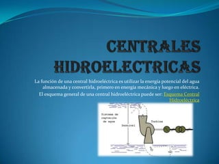 CENTRALES HIDROELECTRICAS La función de una central hidroeléctrica es utilizar la energía potencial del agua almacenada y convertirla, primero en energía mecánica y luego en eléctrica. El esquema general de una central hidroeléctrica puede ser: Esquema Central Hidroeléctrica 