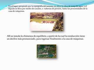 En el lugar apropiado por la topografía del terreno, se ubica la obra de toma de agua, y el líquido se lleva por medio de canales, o  tuberias de presión, hasta las proximidades de la casa de máquinas.