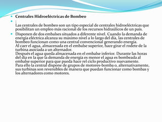Centrales Hidroeléctricas de Bombeo:Las centrales de bombeo son un tipo especial de centrales hidroeléctricas que posibilitan un empleo más racional de los recursos hidraúlicos de un país.Disponen de dos embalses situados a diferente nivel. Cuando la demanda de energía eléctrica alcanza su máximo nivel a lo largo del día, las centrales de bombeo funcionan como una central convencional generando energía.Al caer el agua, almacenada en el embalse superior, hace girar el rodete de la turbina asociada a un alternador.Después el agua queda almacenada en el embalse inferior. Durante las horas del día en la que la demanda de energía es menor el agua es bombeada al embalse superior para que pueda hace rel ciclo productivo nuevamente.Para ello la central dispone de grupos de motores-bomba o, alternativamente, sus turbinas son reversibles de manera que puedan funcionar como bombas y los alternadores como motores.