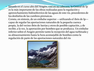 Situada en el curso alto del Aragón, casi en su cabecera, la Central de Ip es la más importante de las obras realizadas para la regulación y aprovechamiento hidroeléctrico de las aguas de este río, procedentes de los deshielos de las cumbres pirenaicas.Consta, en síntesis, de un embalse superior —utilizando el ibón de Ip— capaz de regular las aportaciones naturales de la pequeña cuenca propia, la del vecino ibón de Iserías y otros de posible captación, y de recibir, a la vez, la aportación por bombeo que se produzca. Un embalse inferior sobre el Aragón permite tanto la recepción del agua turbinada y su almacenamiento hasta la hora aconsejable de bombeo como la regulación de parte de las aportaciones naturales del río