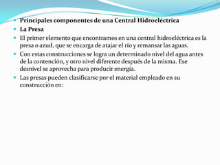 Principales componentes de una Central HidroeléctricaLa PresaEl primer elemento que encontramos en una central hidroeléctrica es la presa o azud, que se encarga de atajar el río y remansar las aguas.Con estas construcciones se logra un determinado nivel del agua antes de la contención, y otro nivel diferente después de la misma. Ese desnivel se aprovecha para producir energía.Las presas pueden clasificarse por el material empleado en su construcción en: